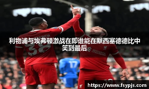 利物浦与埃弗顿激战在即谁能在默西塞德德比中笑到最后